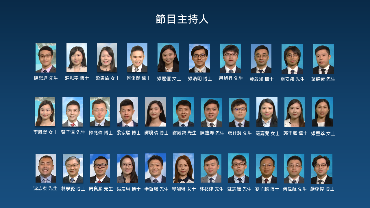 節目主持人:楊威龍先生,陳恩進先生,莊思寧博士,梁恩瑜小姐,何俊傑博士,蔡振榮先生,李鳳瑩小姐,蔡子淳先生,楊國仲博士,陳兆偉博士,江偉先生,黎宏駿博士,沈志泰先生,林學賢博士,劉迪森先生,周真源先生,胡宏俊先生,鄭仲材博士